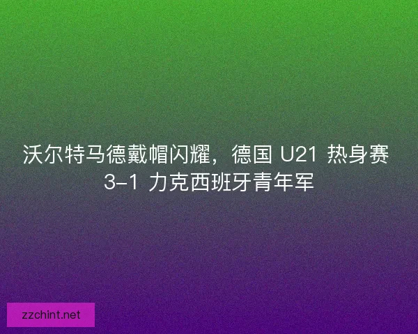 沃尔特马德戴帽闪耀，德国 U21 热身赛 3-1 力克西班牙青年军