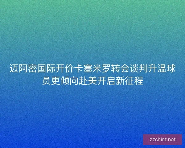 迈阿密国际开价卡塞米罗转会谈判升温球员更倾向赴美开启新征程