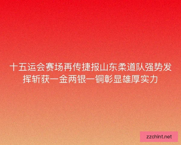 十五运会赛场再传捷报山东柔道队强势发挥斩获一金两银一铜彰显雄厚实力